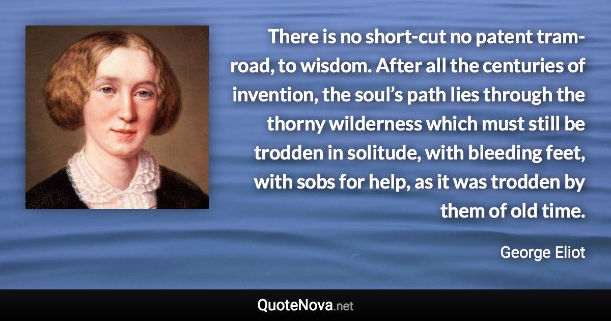 There is no short-cut no patent tram-road, to wisdom. After all the centuries of invention, the soul’s path lies through the thorny wilderness which must still be trodden in solitude, with bleeding feet, with sobs for help, as it was trodden by them of old time. - George Eliot quote