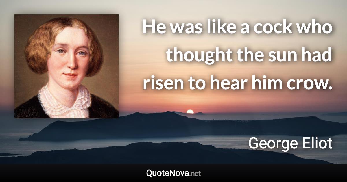 He was like a cock who thought the sun had risen to hear him crow. - George Eliot quote