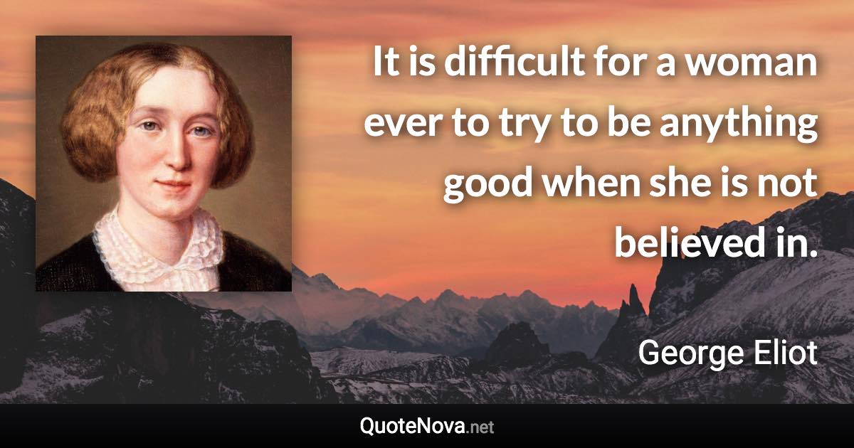 It is difficult for a woman ever to try to be anything good when she is not believed in. - George Eliot quote