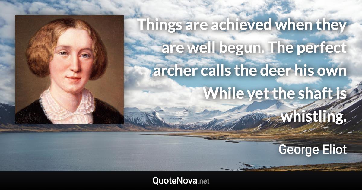 Things are achieved when they are well begun. The perfect archer calls the deer his own While yet the shaft is whistling. - George Eliot quote