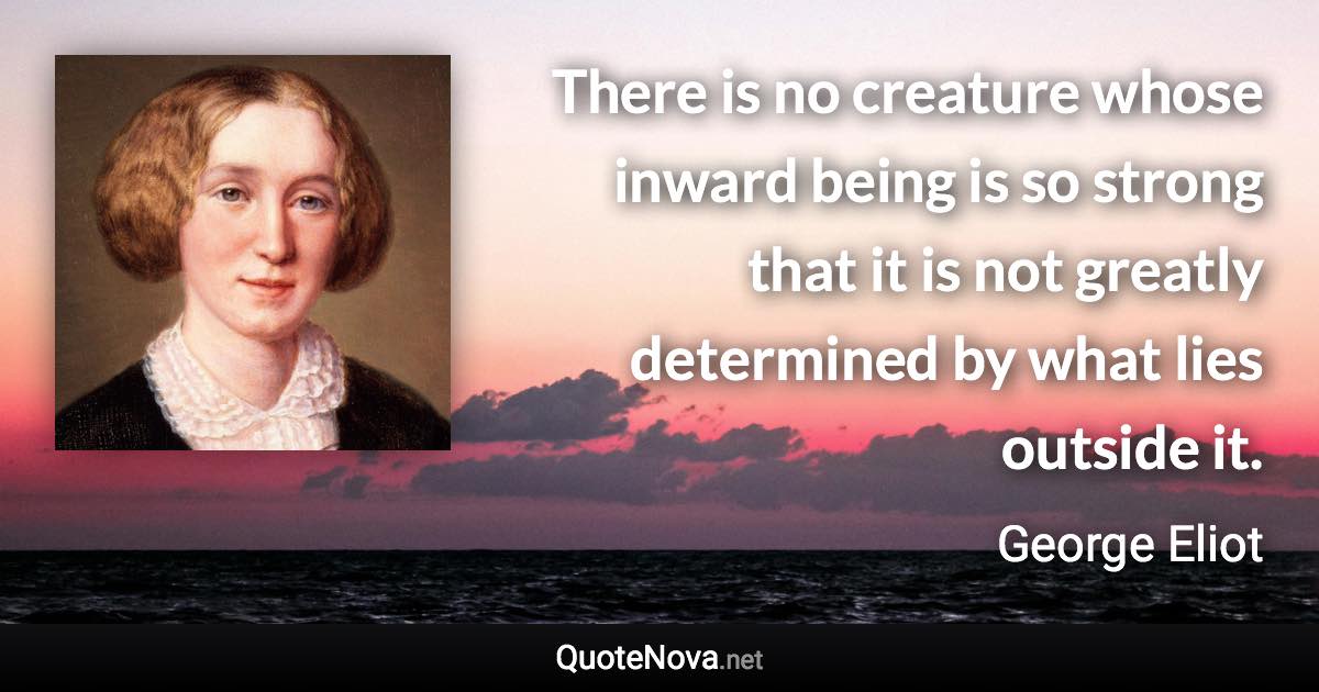 There is no creature whose inward being is so strong that it is not greatly determined by what lies outside it. - George Eliot quote