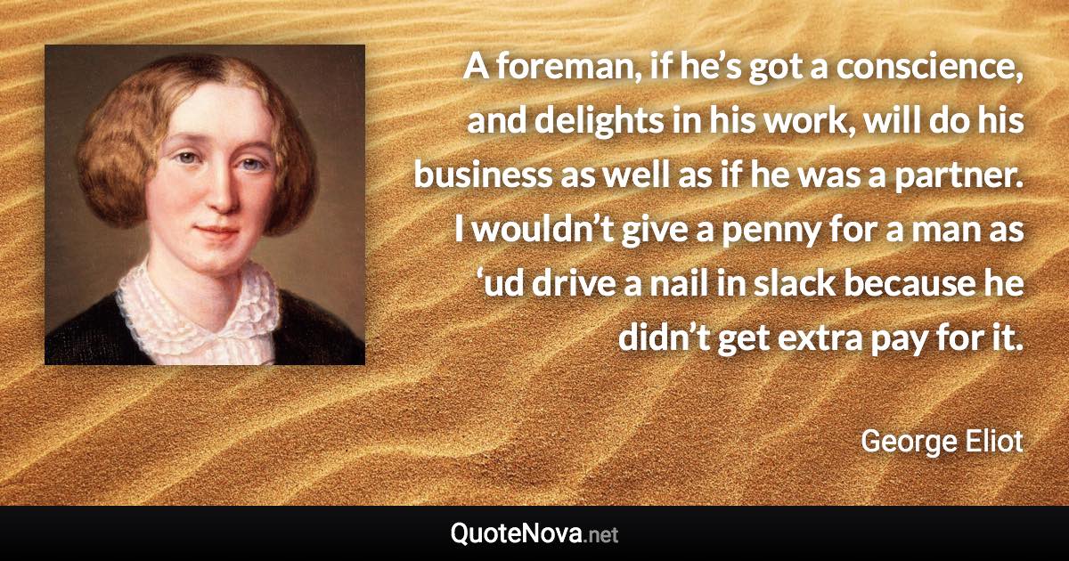 A foreman, if he’s got a conscience, and delights in his work, will do his business as well as if he was a partner. I wouldn’t give a penny for a man as ‘ud drive a nail in slack because he didn’t get extra pay for it. - George Eliot quote