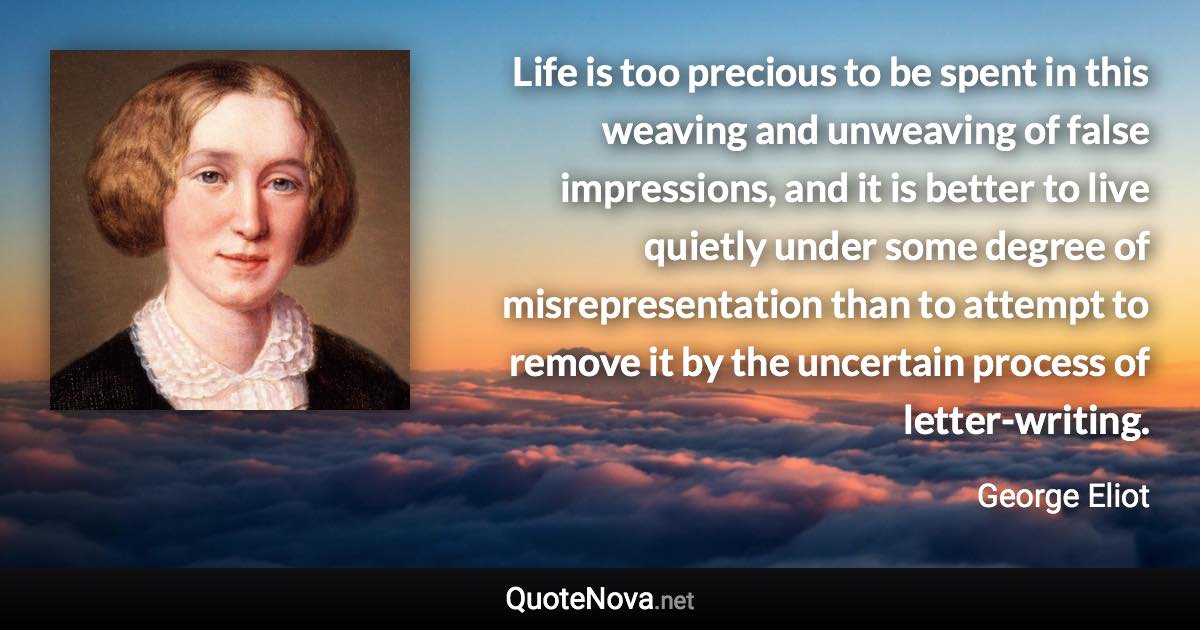 Life is too precious to be spent in this weaving and unweaving of false impressions, and it is better to live quietly under some degree of misrepresentation than to attempt to remove it by the uncertain process of letter-writing. - George Eliot quote