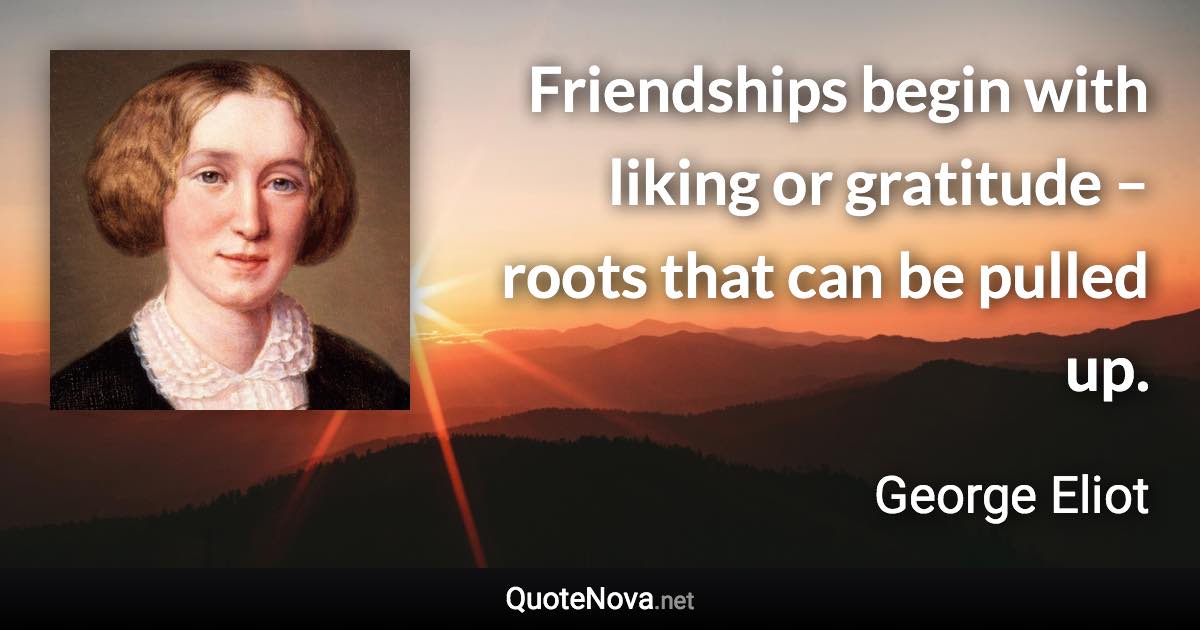 Friendships begin with liking or gratitude – roots that can be pulled up. - George Eliot quote