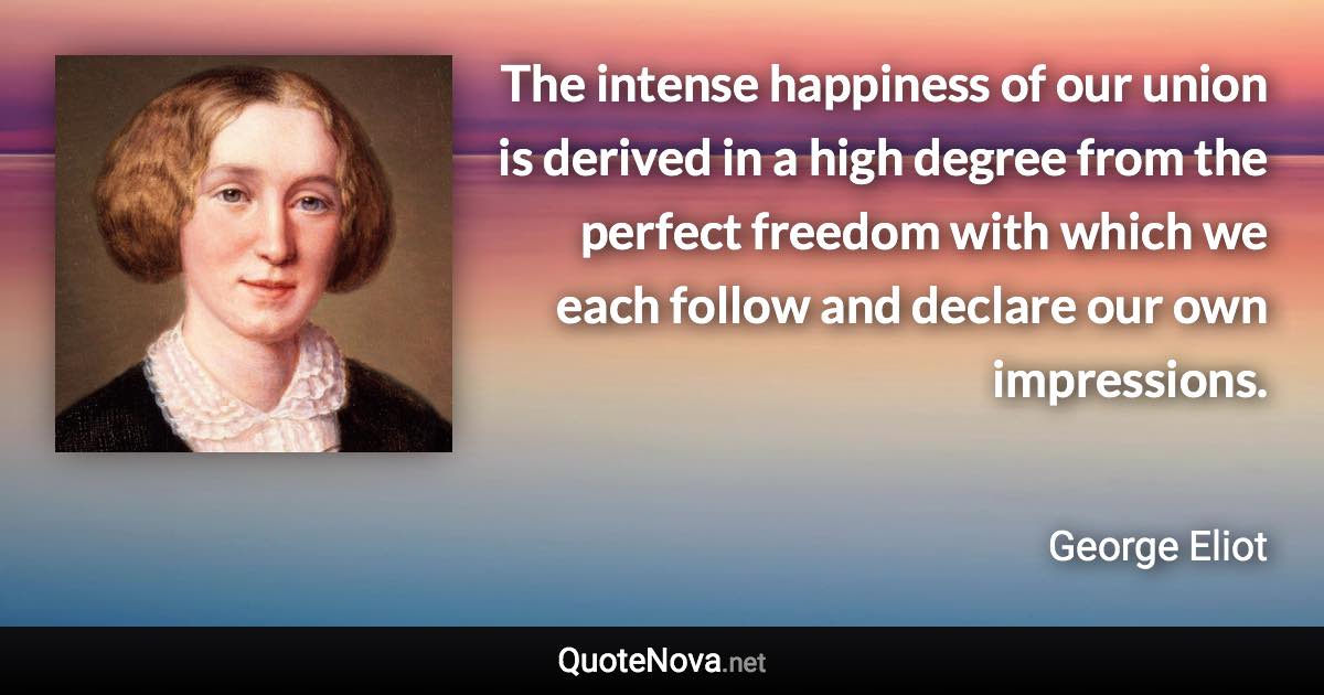 The intense happiness of our union is derived in a high degree from the perfect freedom with which we each follow and declare our own impressions. - George Eliot quote