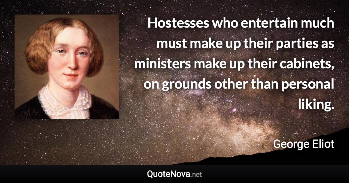 Hostesses who entertain much must make up their parties as ministers make up their cabinets, on grounds other than personal liking. - George Eliot quote