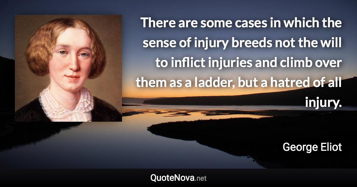 There are some cases in which the sense of injury breeds not the will to inflict injuries and climb over them as a ladder, but a hatred of all injury. - George Eliot quote