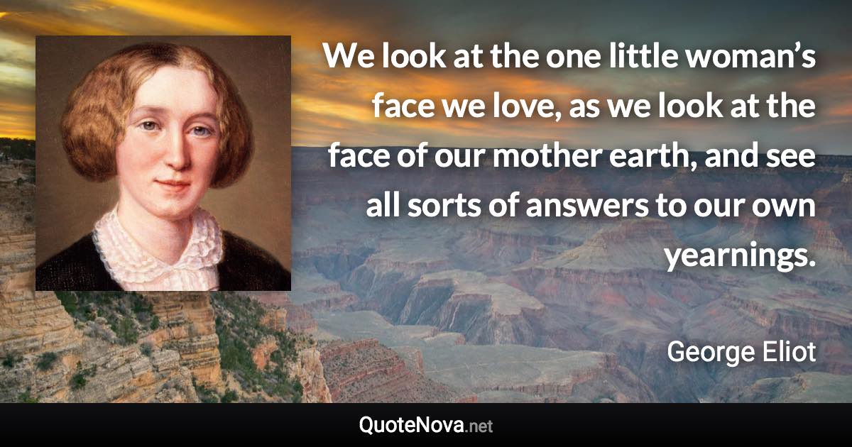 We look at the one little woman’s face we love, as we look at the face of our mother earth, and see all sorts of answers to our own yearnings. - George Eliot quote