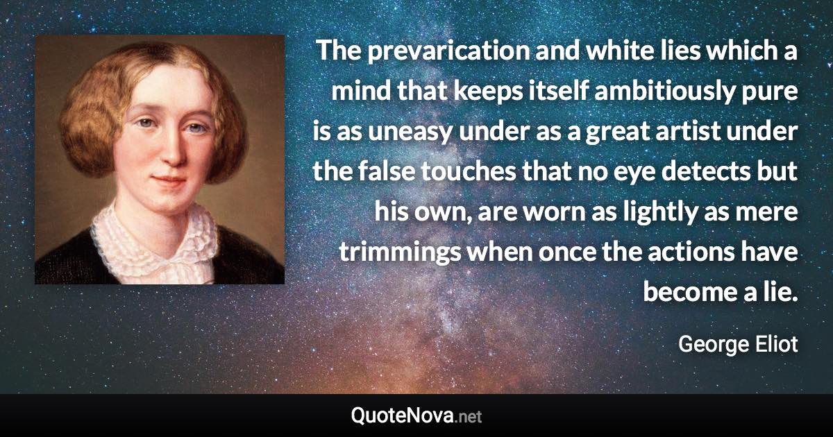 The prevarication and white lies which a mind that keeps itself ambitiously pure is as uneasy under as a great artist under the false touches that no eye detects but his own, are worn as lightly as mere trimmings when once the actions have become a lie. - George Eliot quote