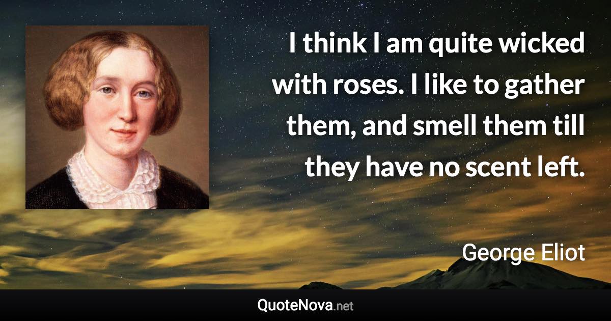 I think I am quite wicked with roses. I like to gather them, and smell them till they have no scent left. - George Eliot quote