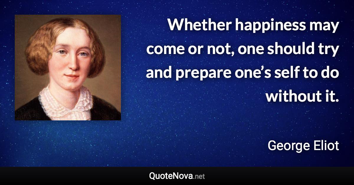 Whether happiness may come or not, one should try and prepare one’s self to do without it. - George Eliot quote