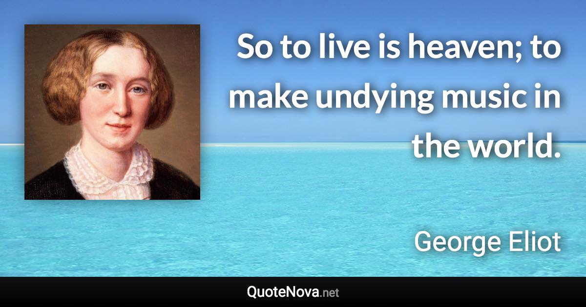 So to live is heaven; to make undying music in the world. - George Eliot quote