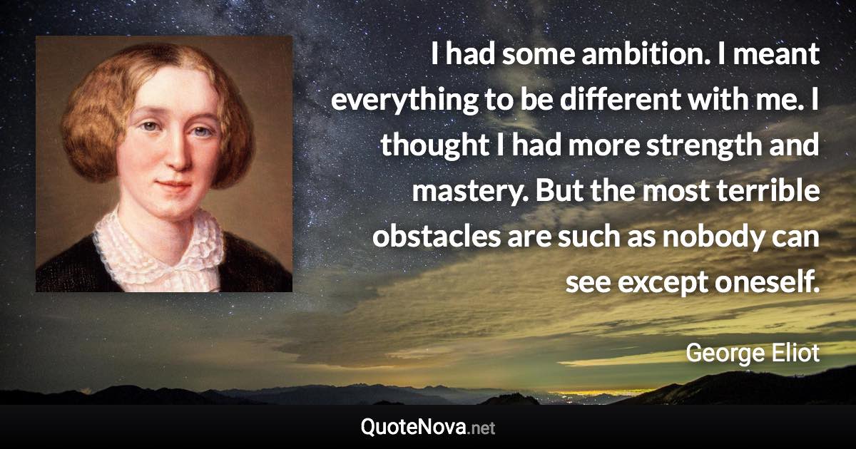 I had some ambition. I meant everything to be different with me. I thought I had more strength and mastery. But the most terrible obstacles are such as nobody can see except oneself. - George Eliot quote