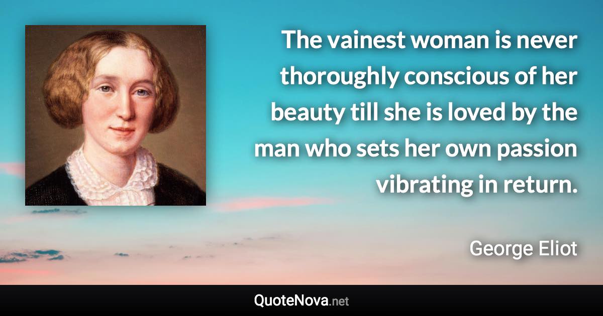 The vainest woman is never thoroughly conscious of her beauty till she is loved by the man who sets her own passion vibrating in return. - George Eliot quote