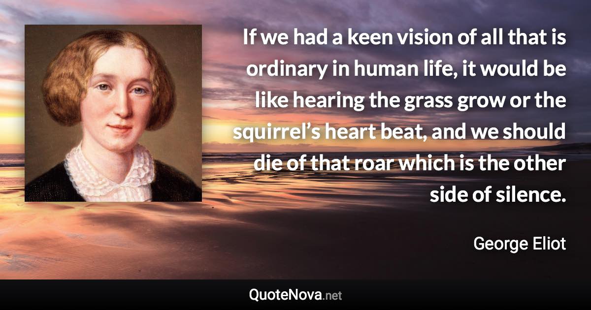 If we had a keen vision of all that is ordinary in human life, it would be like hearing the grass grow or the squirrel’s heart beat, and we should die of that roar which is the other side of silence. - George Eliot quote