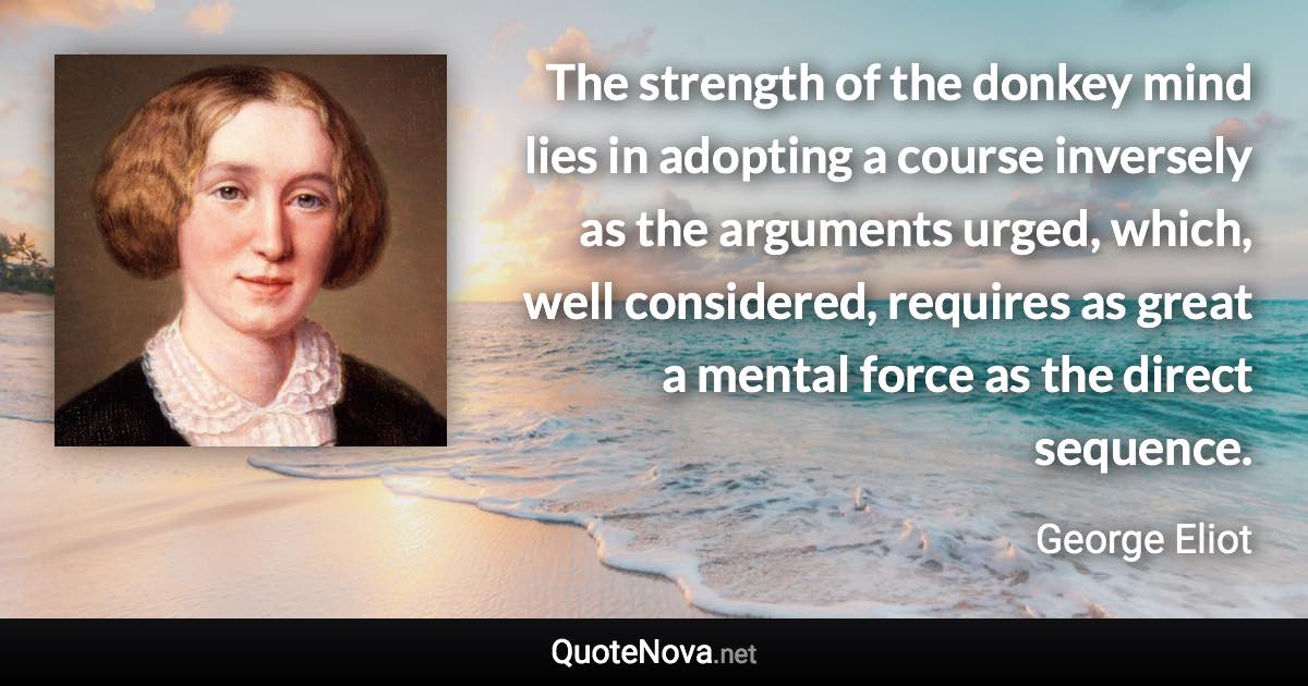 The strength of the donkey mind lies in adopting a course inversely as the arguments urged, which, well considered, requires as great a mental force as the direct sequence. - George Eliot quote