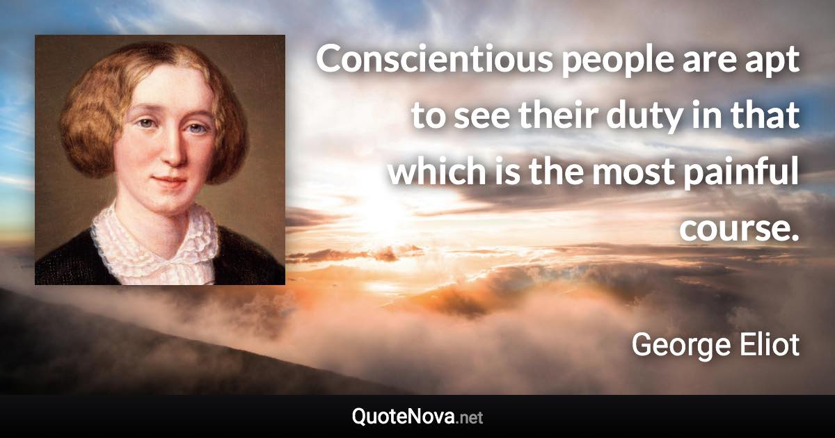 Conscientious people are apt to see their duty in that which is the most painful course. - George Eliot quote