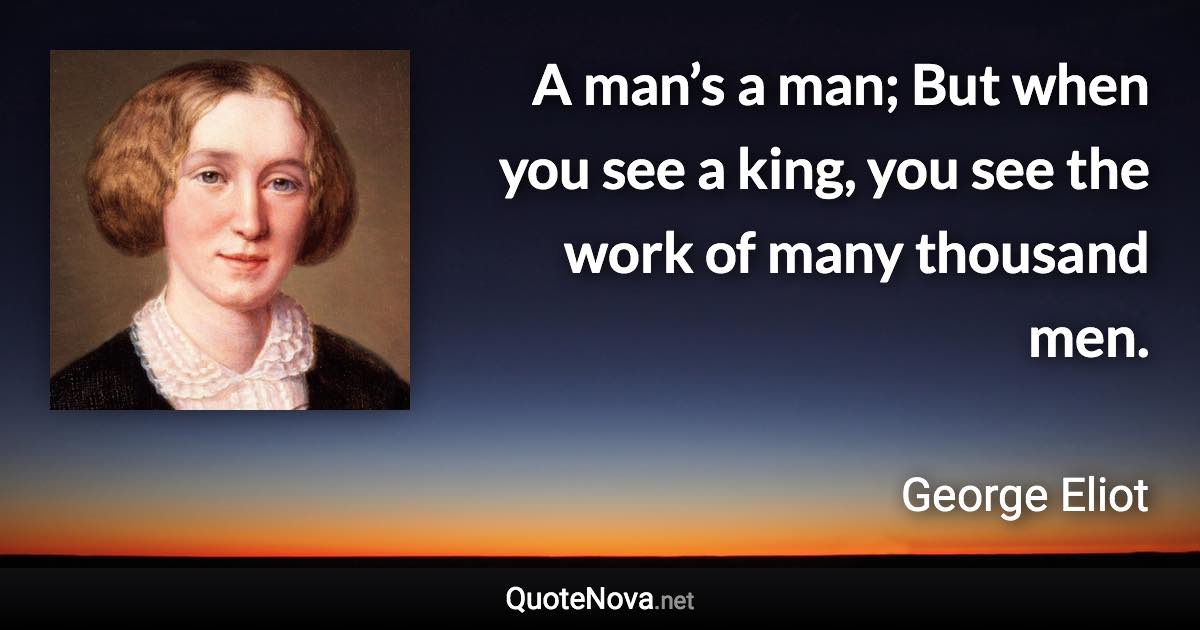 A man’s a man; But when you see a king, you see the work of many thousand men. - George Eliot quote