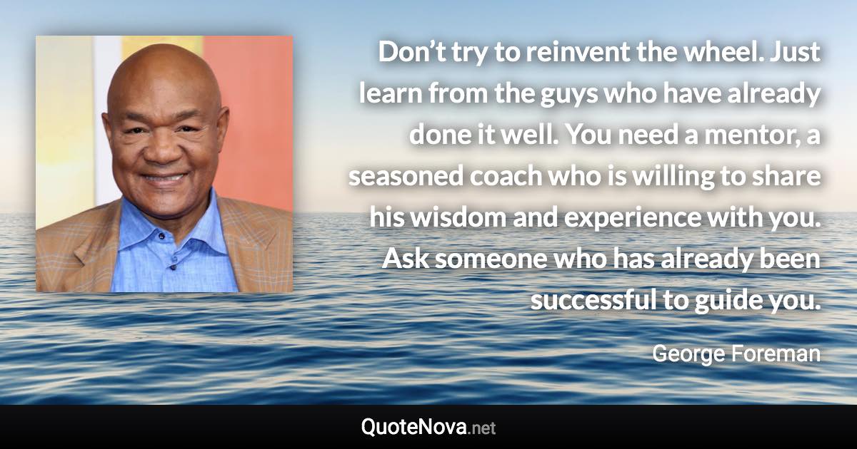 Don’t try to reinvent the wheel. Just learn from the guys who have already done it well. You need a mentor, a seasoned coach who is willing to share his wisdom and experience with you. Ask someone who has already been successful to guide you. - George Foreman quote