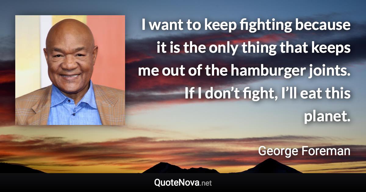 I want to keep fighting because it is the only thing that keeps me out of the hamburger joints. If I don’t fight, I’ll eat this planet. - George Foreman quote