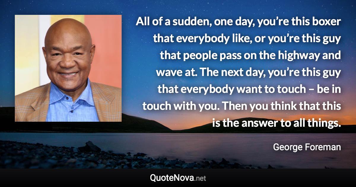 All of a sudden, one day, you’re this boxer that everybody like, or you’re this guy that people pass on the highway and wave at. The next day, you’re this guy that everybody want to touch – be in touch with you. Then you think that this is the answer to all things. - George Foreman quote