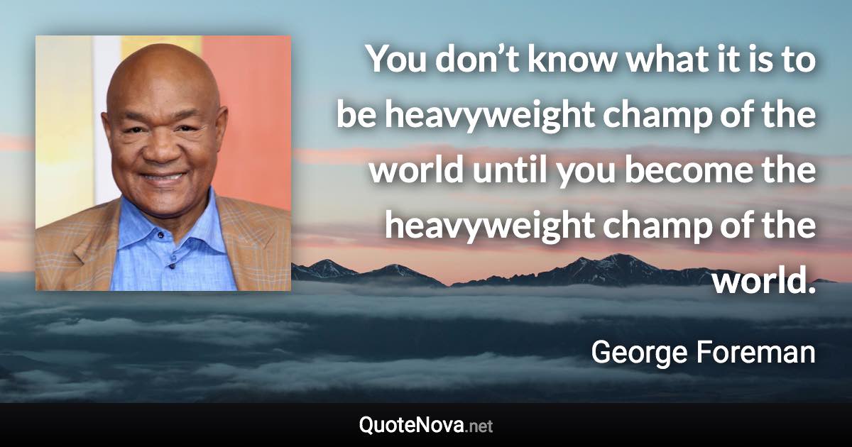 You don’t know what it is to be heavyweight champ of the world until you become the heavyweight champ of the world. - George Foreman quote