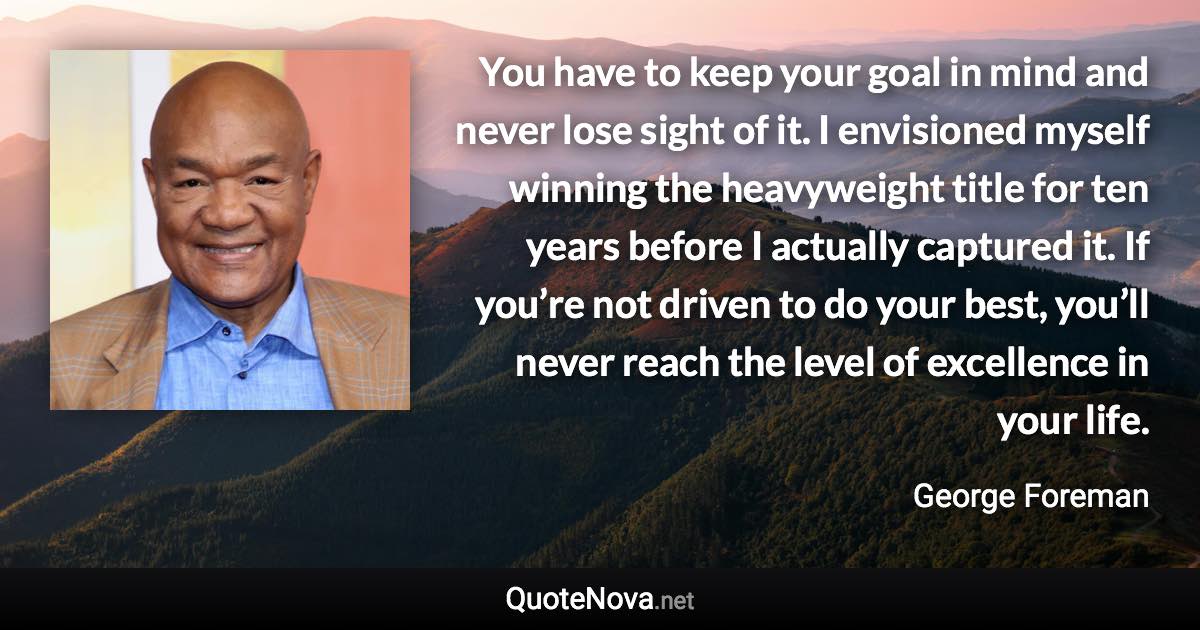 You have to keep your goal in mind and never lose sight of it. I envisioned myself winning the heavyweight title for ten years before I actually captured it. If you’re not driven to do your best, you’ll never reach the level of excellence in your life. - George Foreman quote