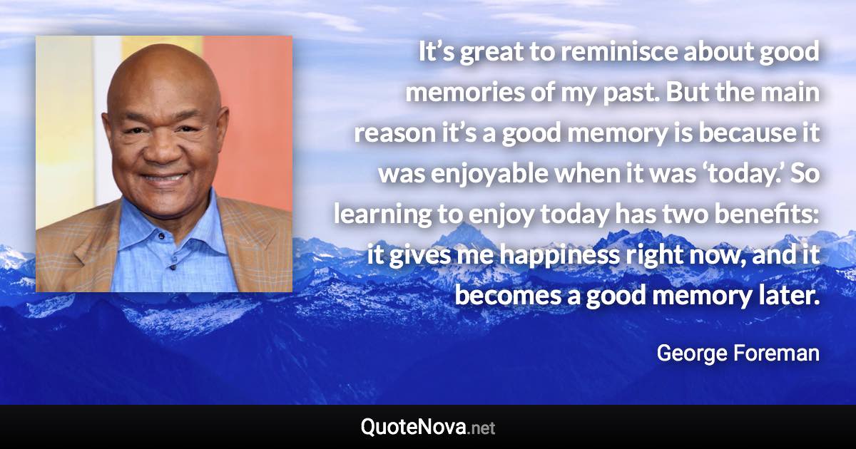 It’s great to reminisce about good memories of my past. But the main reason it’s a good memory is because it was enjoyable when it was ‘today.’ So learning to enjoy today has two benefits: it gives me happiness right now, and it becomes a good memory later. - George Foreman quote