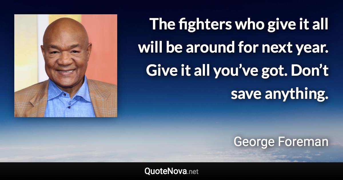 The fighters who give it all will be around for next year. Give it all you’ve got. Don’t save anything. - George Foreman quote