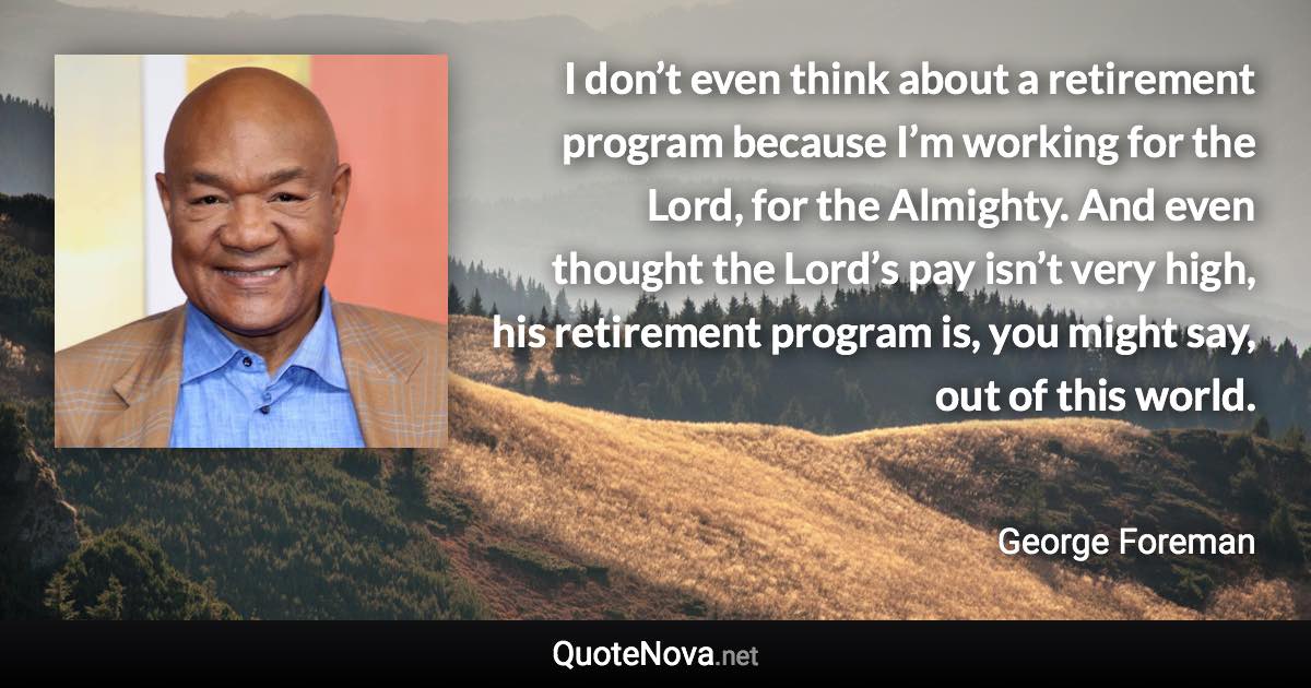 I don’t even think about a retirement program because I’m working for the Lord, for the Almighty. And even thought the Lord’s pay isn’t very high, his retirement program is, you might say, out of this world. - George Foreman quote