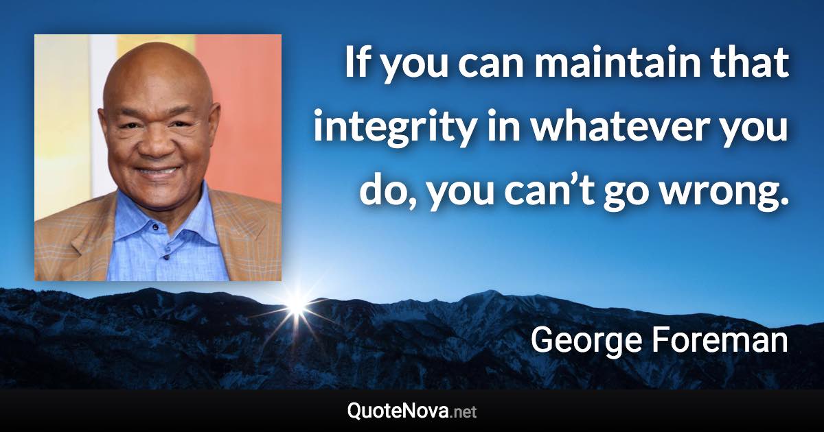 If you can maintain that integrity in whatever you do, you can’t go wrong. - George Foreman quote