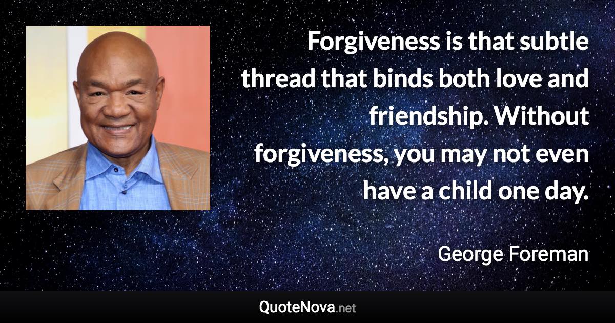 Forgiveness is that subtle thread that binds both love and friendship. Without forgiveness, you may not even have a child one day. - George Foreman quote