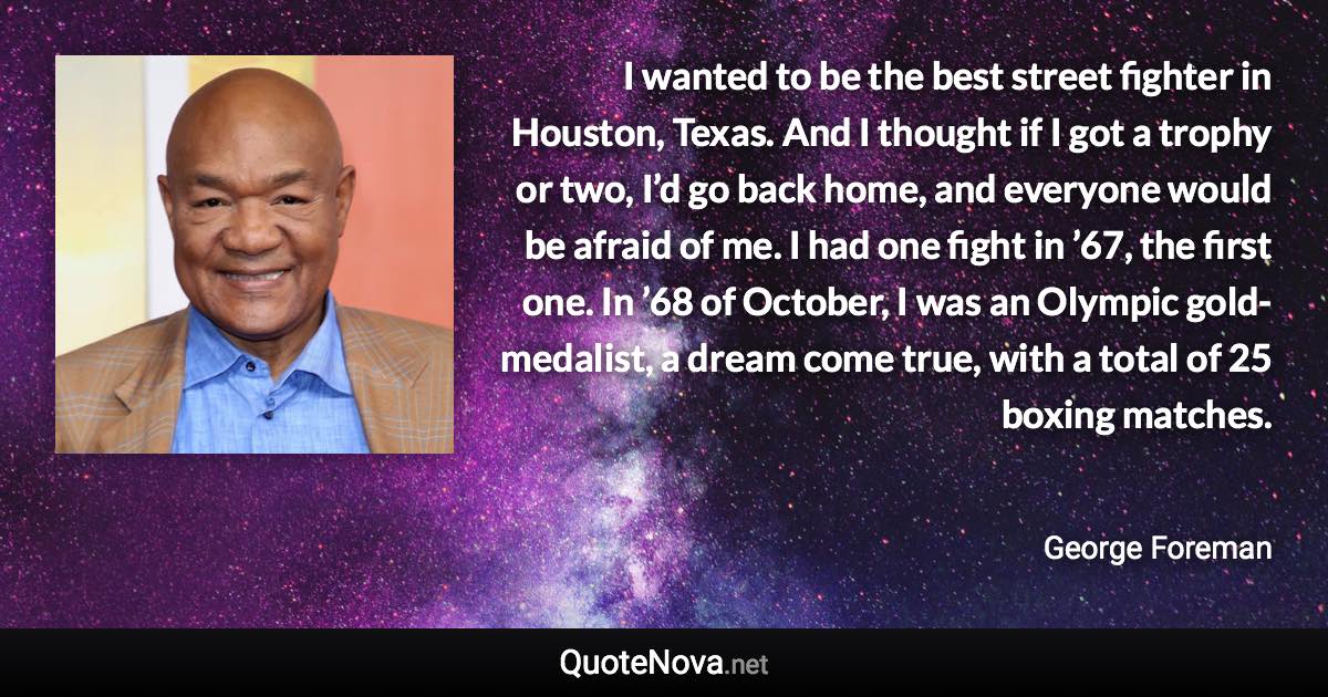 I wanted to be the best street fighter in Houston, Texas. And I thought if I got a trophy or two, I’d go back home, and everyone would be afraid of me. I had one fight in ’67, the first one. In ’68 of October, I was an Olympic gold-medalist, a dream come true, with a total of 25 boxing matches. - George Foreman quote