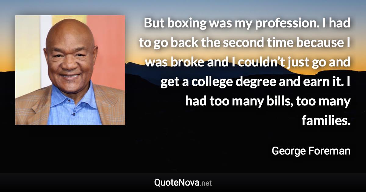 But boxing was my profession. I had to go back the second time because I was broke and I couldn’t just go and get a college degree and earn it. I had too many bills, too many families. - George Foreman quote