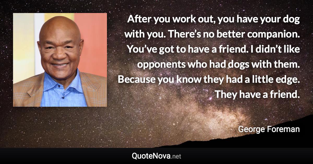 After you work out, you have your dog with you. There’s no better companion. You’ve got to have a friend. I didn’t like opponents who had dogs with them. Because you know they had a little edge. They have a friend. - George Foreman quote