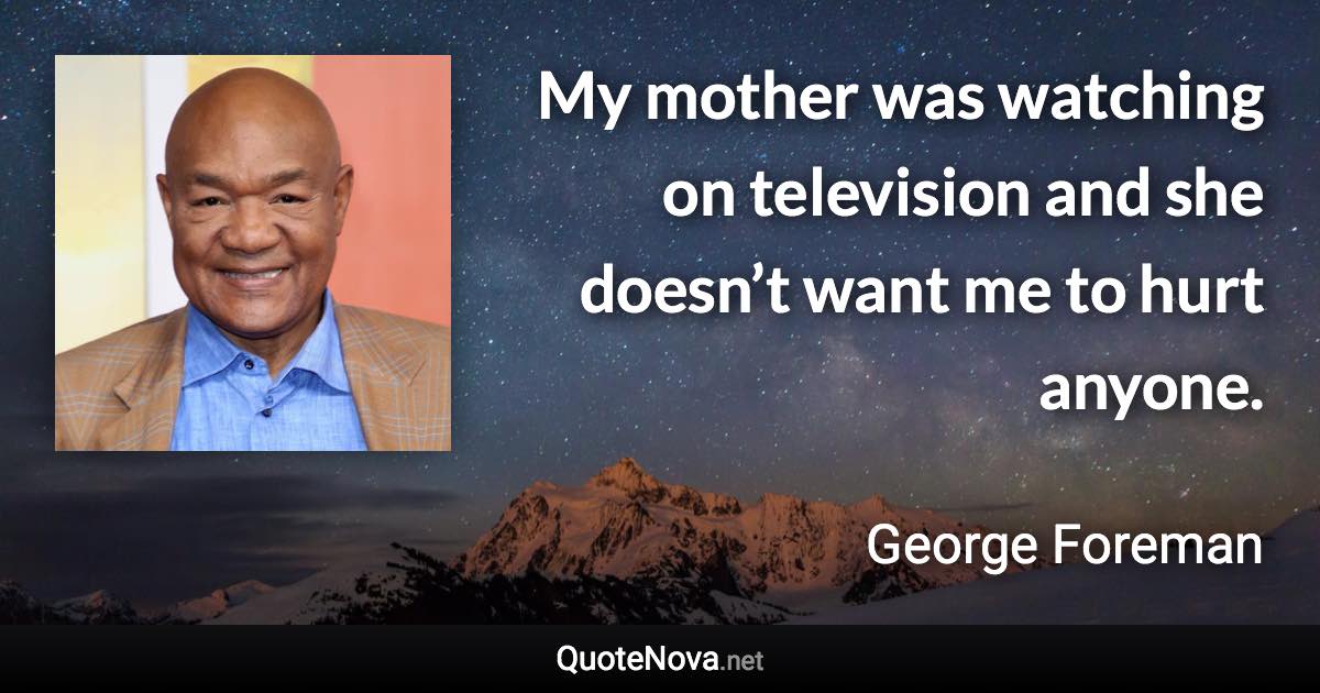 My mother was watching on television and she doesn’t want me to hurt anyone. - George Foreman quote