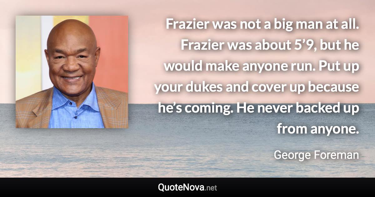 Frazier was not a big man at all. Frazier was about 5’9, but he would make anyone run. Put up your dukes and cover up because he’s coming. He never backed up from anyone. - George Foreman quote