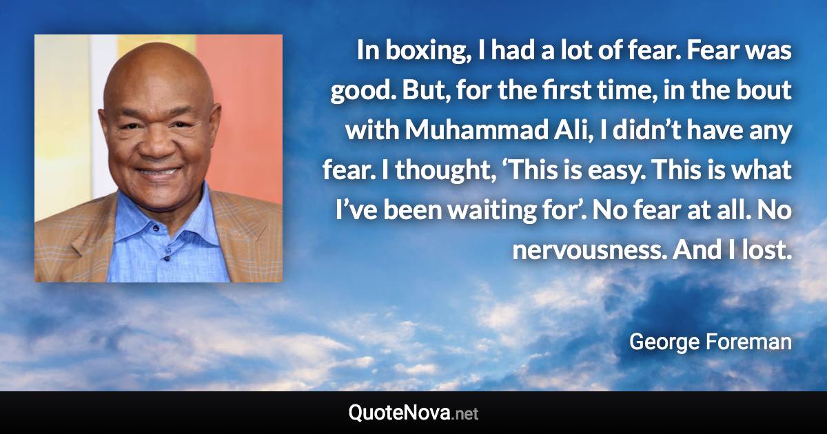 In boxing, I had a lot of fear. Fear was good. But, for the first time, in the bout with Muhammad Ali, I didn’t have any fear. I thought, ‘This is easy. This is what I’ve been waiting for’. No fear at all. No nervousness. And I lost. - George Foreman quote