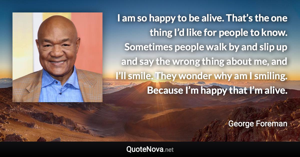 I am so happy to be alive. That’s the one thing I’d like for people to know. Sometimes people walk by and slip up and say the wrong thing about me, and I’ll smile. They wonder why am I smiling. Because I’m happy that I’m alive. - George Foreman quote