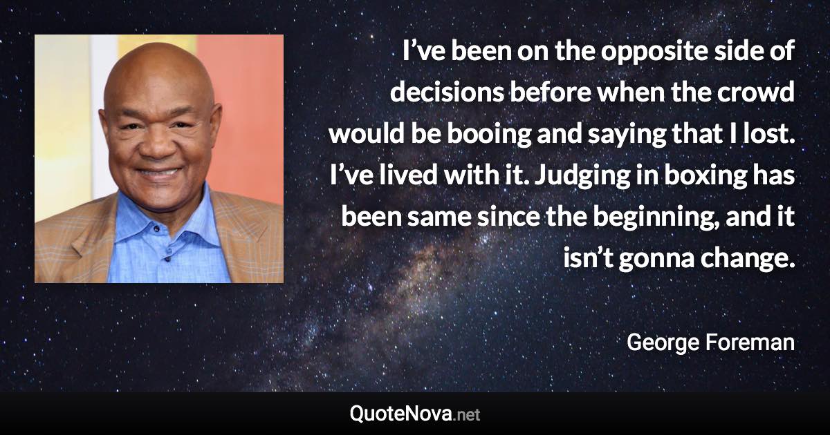 I’ve been on the opposite side of decisions before when the crowd would be booing and saying that I lost. I’ve lived with it. Judging in boxing has been same since the beginning, and it isn’t gonna change. - George Foreman quote