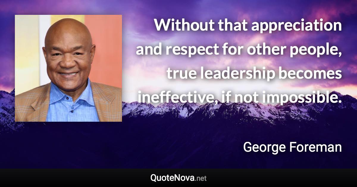 Without that appreciation and respect for other people, true leadership becomes ineffective, if not impossible. - George Foreman quote