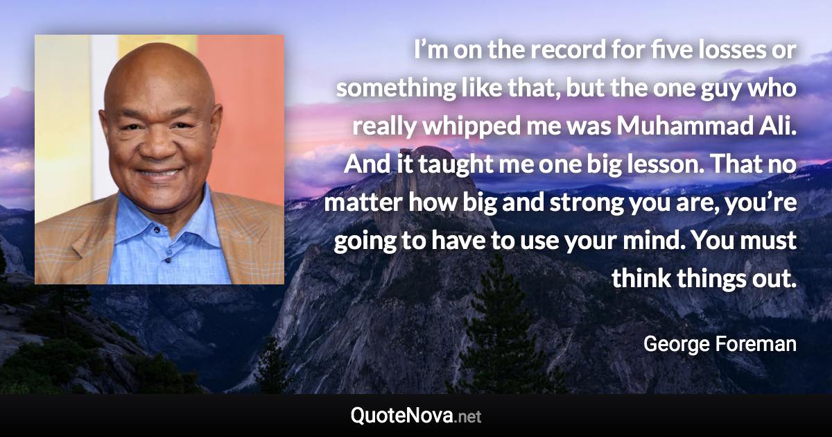 I’m on the record for five losses or something like that, but the one guy who really whipped me was Muhammad Ali. And it taught me one big lesson. That no matter how big and strong you are, you’re going to have to use your mind. You must think things out. - George Foreman quote