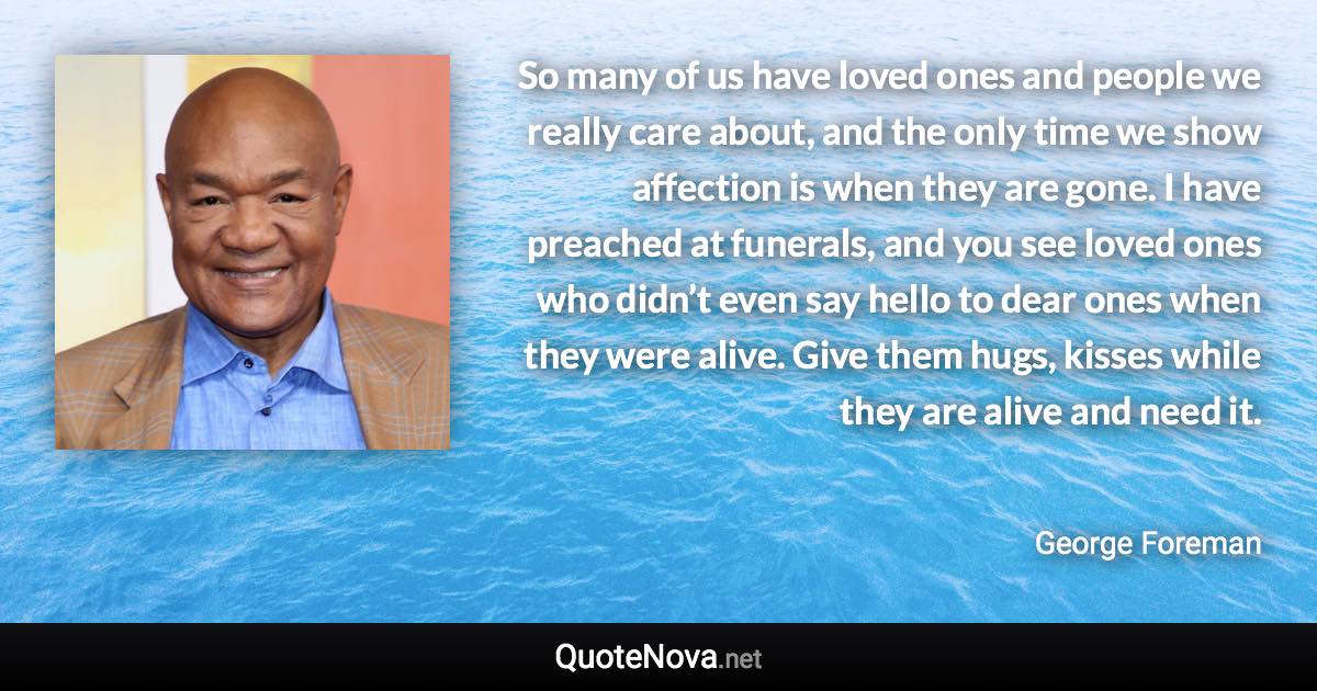 So many of us have loved ones and people we really care about, and the only time we show affection is when they are gone. I have preached at funerals, and you see loved ones who didn’t even say hello to dear ones when they were alive. Give them hugs, kisses while they are alive and need it. - George Foreman quote