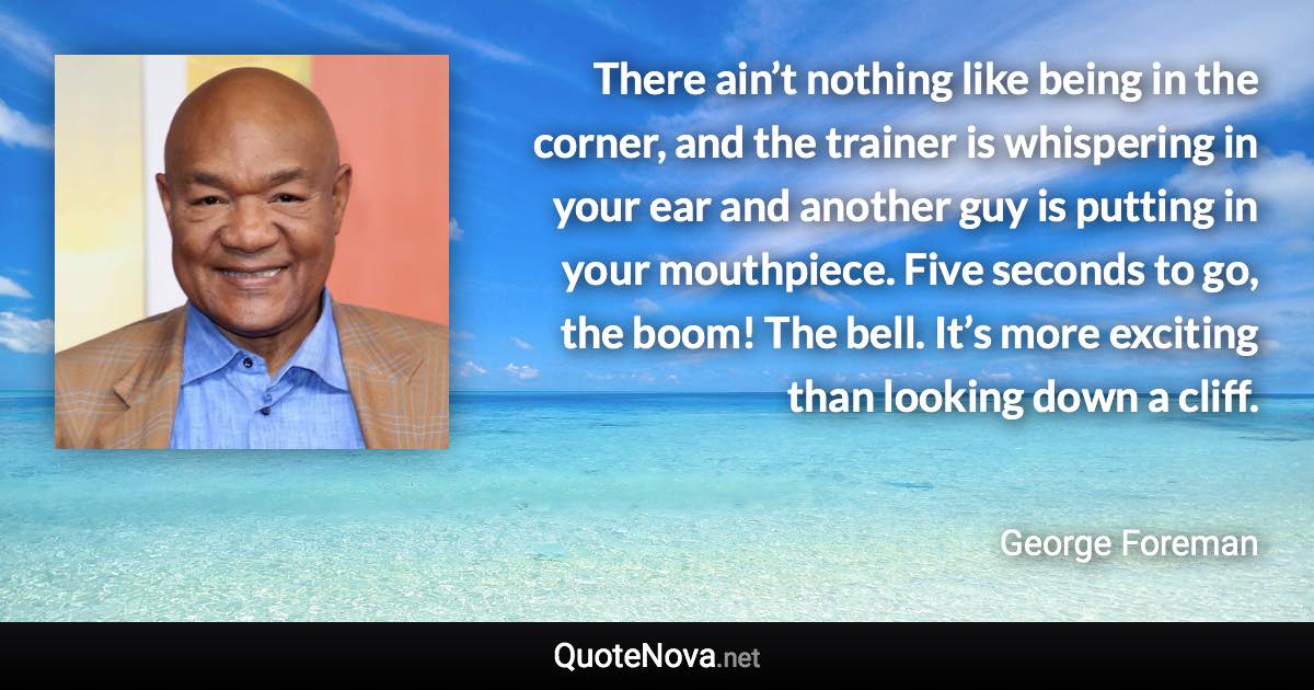 There ain’t nothing like being in the corner, and the trainer is whispering in your ear and another guy is putting in your mouthpiece. Five seconds to go, the boom! The bell. It’s more exciting than looking down a cliff. - George Foreman quote