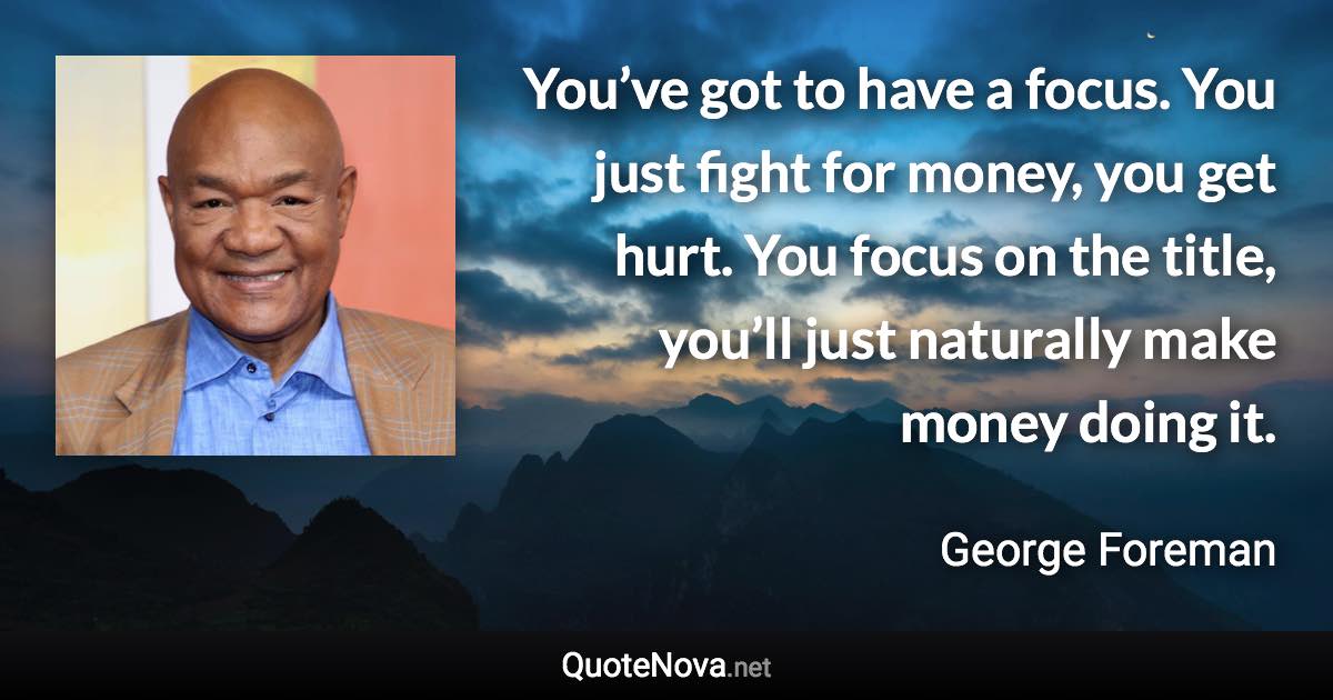 You’ve got to have a focus. You just fight for money, you get hurt. You focus on the title, you’ll just naturally make money doing it. - George Foreman quote