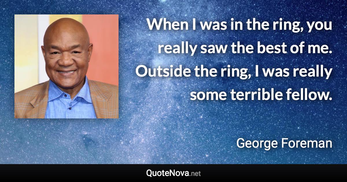 When I was in the ring, you really saw the best of me. Outside the ring, I was really some terrible fellow. - George Foreman quote