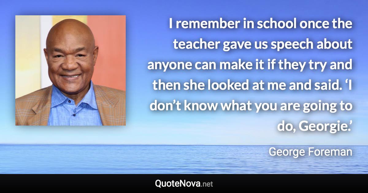 I remember in school once the teacher gave us speech about anyone can make it if they try and then she looked at me and said. ‘I don’t know what you are going to do, Georgie.’ - George Foreman quote