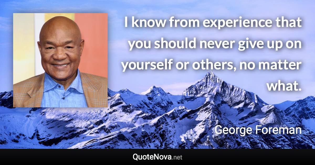 I know from experience that you should never give up on yourself or others, no matter what. - George Foreman quote