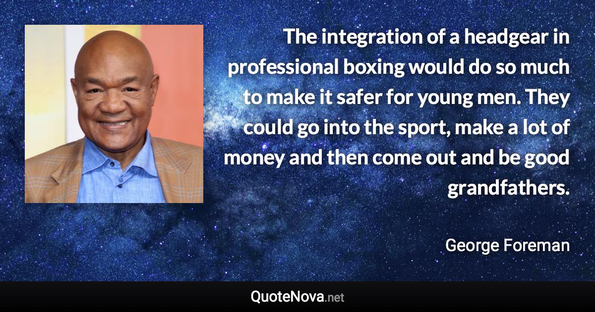 The integration of a headgear in professional boxing would do so much to make it safer for young men. They could go into the sport, make a lot of money and then come out and be good grandfathers. - George Foreman quote