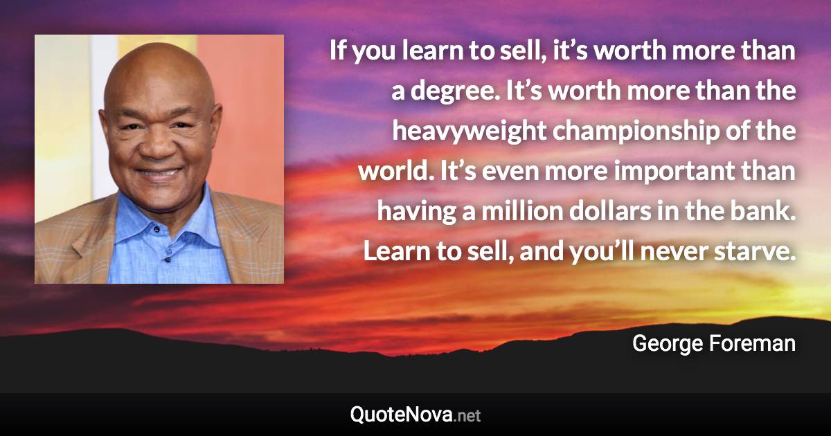 If you learn to sell, it’s worth more than a degree. It’s worth more than the heavyweight championship of the world. It’s even more important than having a million dollars in the bank. Learn to sell, and you’ll never starve. - George Foreman quote